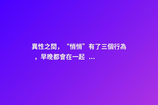 異性之間，“悄悄”有了三個行為，早晚都會在一起。